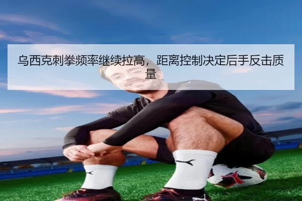 乌西克刺拳频率继续拉高，距离控制决定后手反击质量