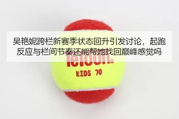 吴艳妮跨栏新赛季状态回升引发讨论，起跑反应与栏间节奏还能帮她找回巅峰感觉吗